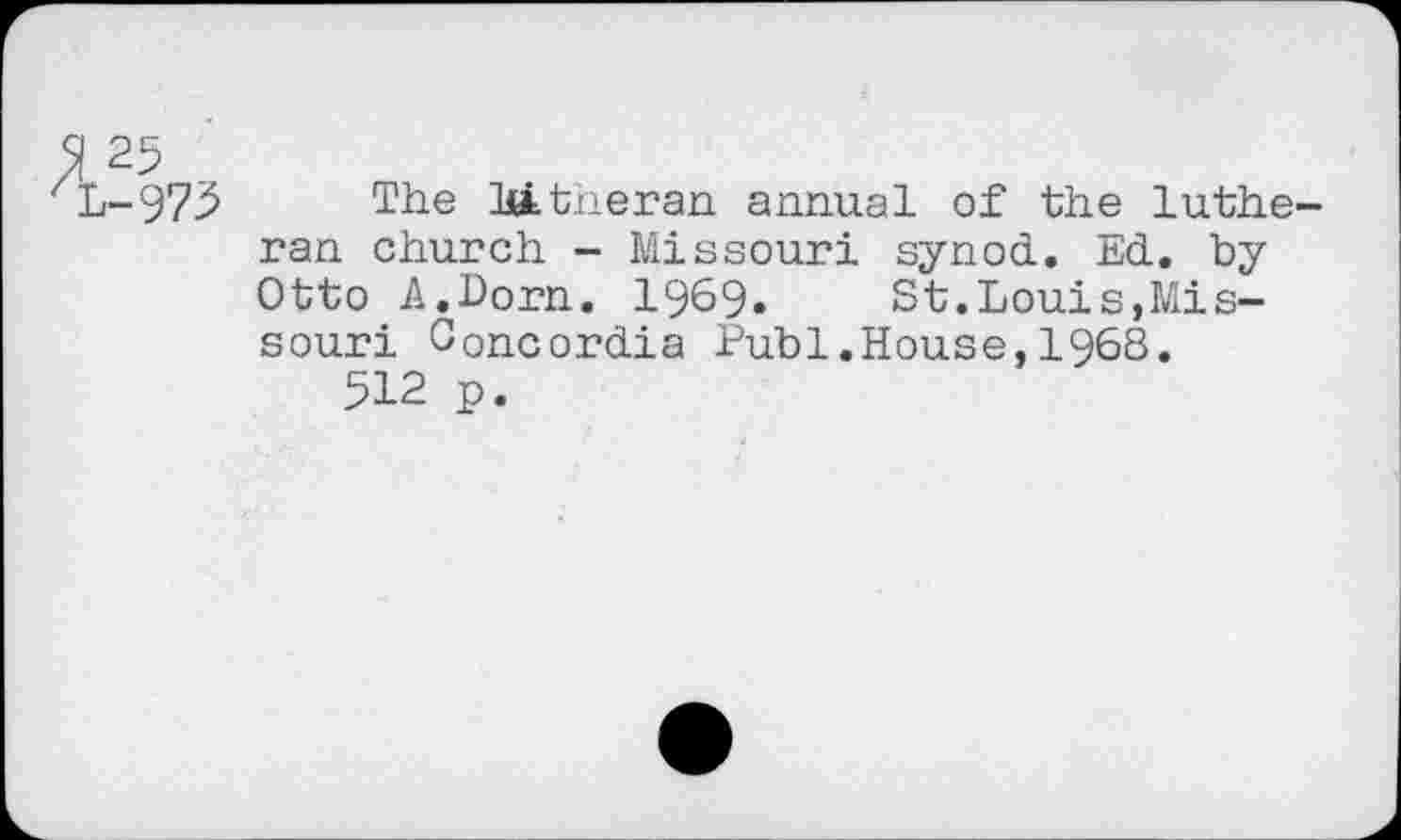 ﻿51 25
L-973 The Mtheran annual of the Lutheran church - Missouri synod. Ed. by Otto A.Dorn. 1969. St.Louis,Missouri Concordia Publ.House,1968.
512 p.